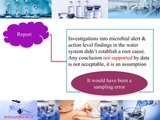 Report
Investigations into microbial alert &
action level findings in the water
system didn’t establish a root cause.
Any conclusion not supported by data
is not acceptable, it is an assumption
It would have been a
sampling error
 