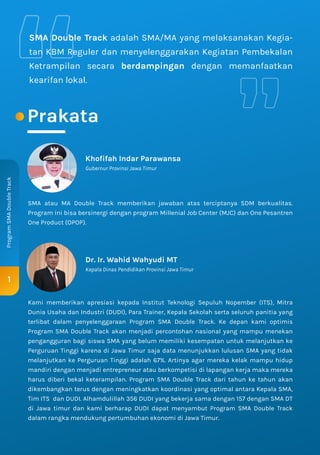 Prakata
1
Program
SMA
Double
Track
SMA Double Track adalah SMA/MA yang melaksanakan Kegia-
tan KBM Reguler dan menyelenggarakan Kegiatan Pembekalan
Ketrampilan secara berdampingan dengan memanfaatkan
kearifan lokal.
Dr. Ir. Wahid Wahyudi MT
Kepala Dinas Pendidikan Provinsi Jawa Timur
Khofifah Indar Parawansa
Gubernur Provinsi Jawa Timur
SMA atau MA Double Track memberikan jawaban atas terciptanya SDM berkualitas.
Program ini bisa bersinergi dengan program Millenial Job Center (MJC) dan One Pesantren
One Product (OPOP).
Kami memberikan apresiasi kepada Institut Teknologi Sepuluh Nopember (ITS), Mitra
Dunia Usaha dan Industri (DUDI), Para Trainer, Kepala Sekolah serta seluruh panitia yang
terlibat dalam penyelenggaraan Program SMA Double Track. Ke depan kami optimis
Program SMA Double Track akan menjadi percontohan nasional yang mampu menekan
pengangguran bagi siswa SMA yang belum memiliki kesempatan untuk melanjutkan ke
Perguruan Tinggi karena di Jawa Timur saja data menunjukkan lulusan SMA yang tidak
melanjutkan ke Perguruan Tinggi adalah 67%. Artinya agar mereka kelak mampu hidup
mandiri dengan menjadi entrepreneur atau berkompetisi di lapangan kerja maka mereka
harus diberi bekal keterampilan. Program SMA Double Track dari tahun ke tahun akan
dikembangkan terus dengan meningkatkan koordinasi yang optimal antara Kepala SMA,
Tim ITS dan DUDI. Alhamdulillah 356 DUDI yang bekerja sama dengan 157 dengan SMA DT
di Jawa timur dan kami berharap DUDI dapat menyambut Program SMA Double Track
dalam rangka mendukung pertumbuhan ekonomi di Jawa Timur.
 