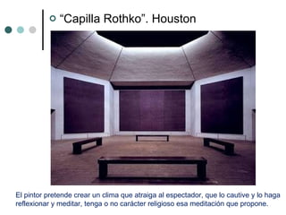 “ Capilla Rothko”. Houston El pintor pretende crear un clima que atraiga al espectador, que lo cautive y lo haga  reflexionar y meditar, tenga o no carácter religioso esa meditación que propone. 