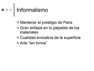 Informalismo Mantener el prestigio de París Gran énfasis en lo palpable de los materiales Cualidad evocativa de la superficie Arte “sin forma” 