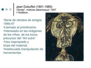 Jean Dubuffet (1901-1985) “Dhotel”, matices albaricoque”,1947 116x89cm. Serie de retratos de amigos  1946-47 Llamado al primitivismo Interesado en las imágenes  de los niños, de los locos,  precursor del “Art outre” Uso inapropiado y  torpe del material, Inadecuada manipulación de herramientas 