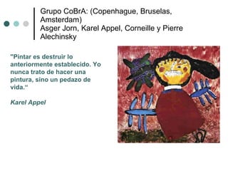 Grupo CoBrA: (Copenhague, Bruselas, Amsterdam) Asger Jorn, Karel Appel, Corneille y Pierre Alechinsky "Pintar es destruir lo anteriormente establecido. Yo nunca trato de hacer una pintura, sino un pedazo de vida.“ Karel Appel 
