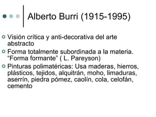 Alberto Burri (1915-1995) Visión crítica y anti-decorativa del arte abstracto Forma totalmente subordinada a la materia. “Forma formante” ( L. Pareyson) Pinturas polimatéricas: Usa  maderas, hierros, plásticos, tejidos, alquitrán, moho, limaduras, aserrín, piedra pómez, caolín, cola, celofán, cemento  