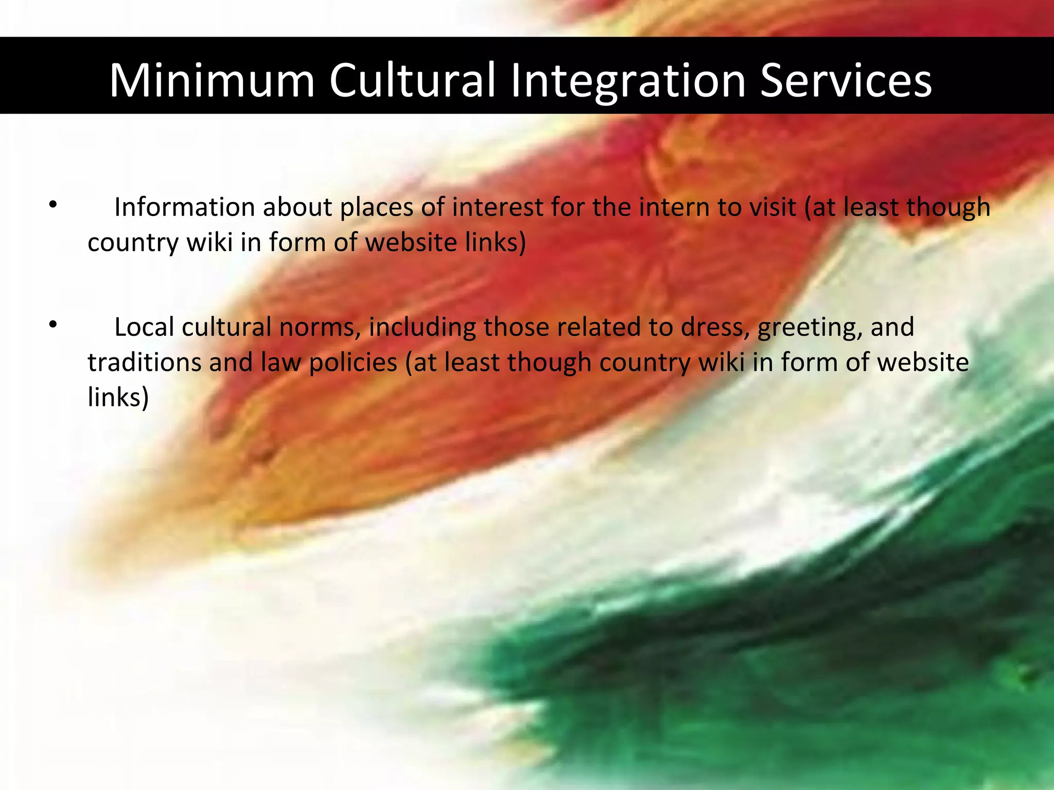Minimum Cultural Integration Services

•     Information about places of interest for the intern to visit (at least though
    country wiki in form of website links)

•      Local cultural norms, including those related to dress, greeting, and
    traditions and law policies (at least though country wiki in form of website
    links)
 