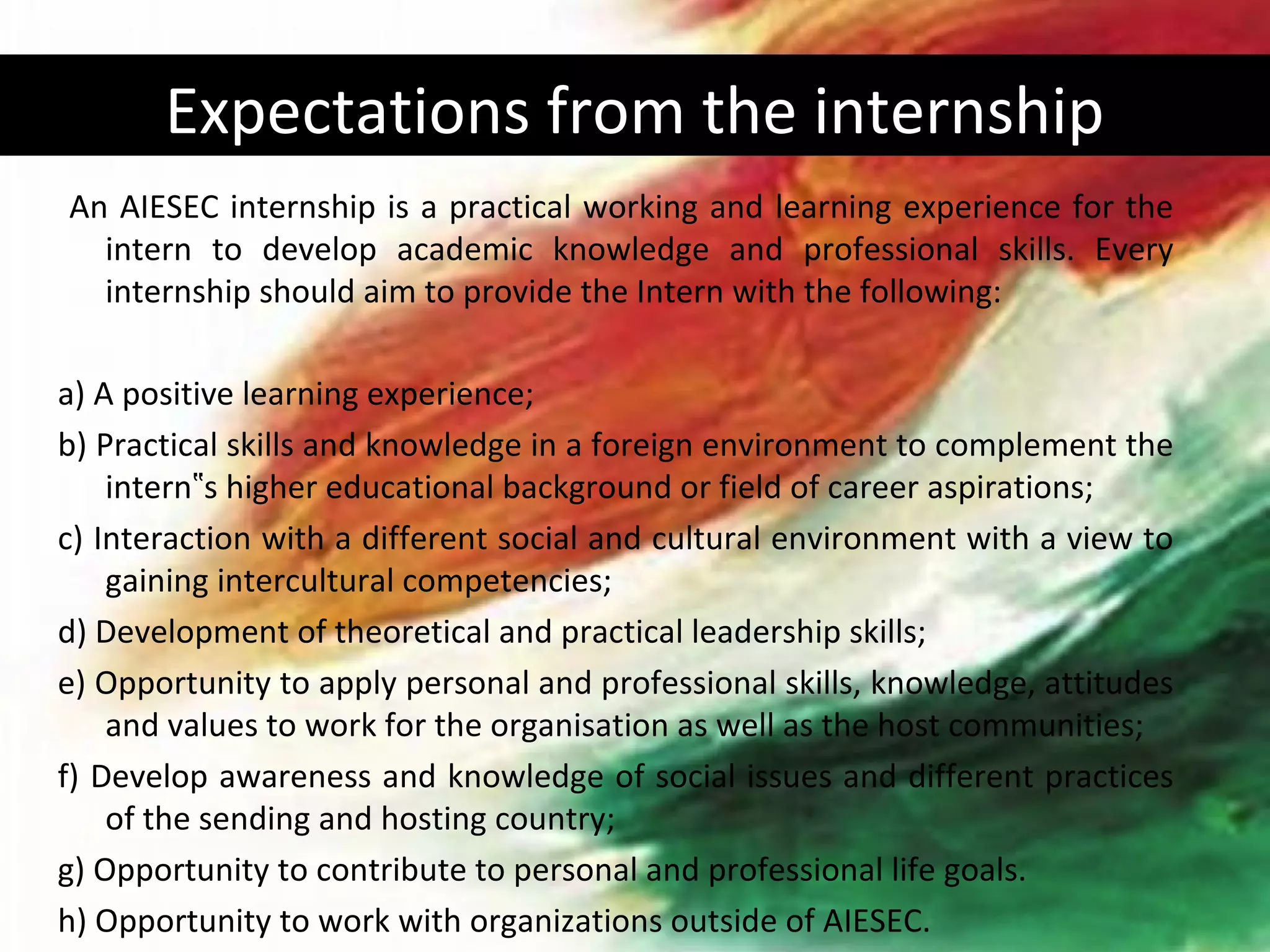 Expectations from the internship
An AIESEC internship is a practical working and learning experience for the
  intern to develop academic knowledge and professional skills. Every
  internship should aim to provide the Intern with the following:

a) A positive learning experience;
b) Practical skills and knowledge in a foreign environment to complement the
    intern‟s higher educational background or field of career aspirations;
c) Interaction with a different social and cultural environment with a view to
    gaining intercultural competencies;
d) Development of theoretical and practical leadership skills;
e) Opportunity to apply personal and professional skills, knowledge, attitudes
    and values to work for the organisation as well as the host communities;
f) Develop awareness and knowledge of social issues and different practices
    of the sending and hosting country;
g) Opportunity to contribute to personal and professional life goals.
h) Opportunity to work with organizations outside of AIESEC.
 