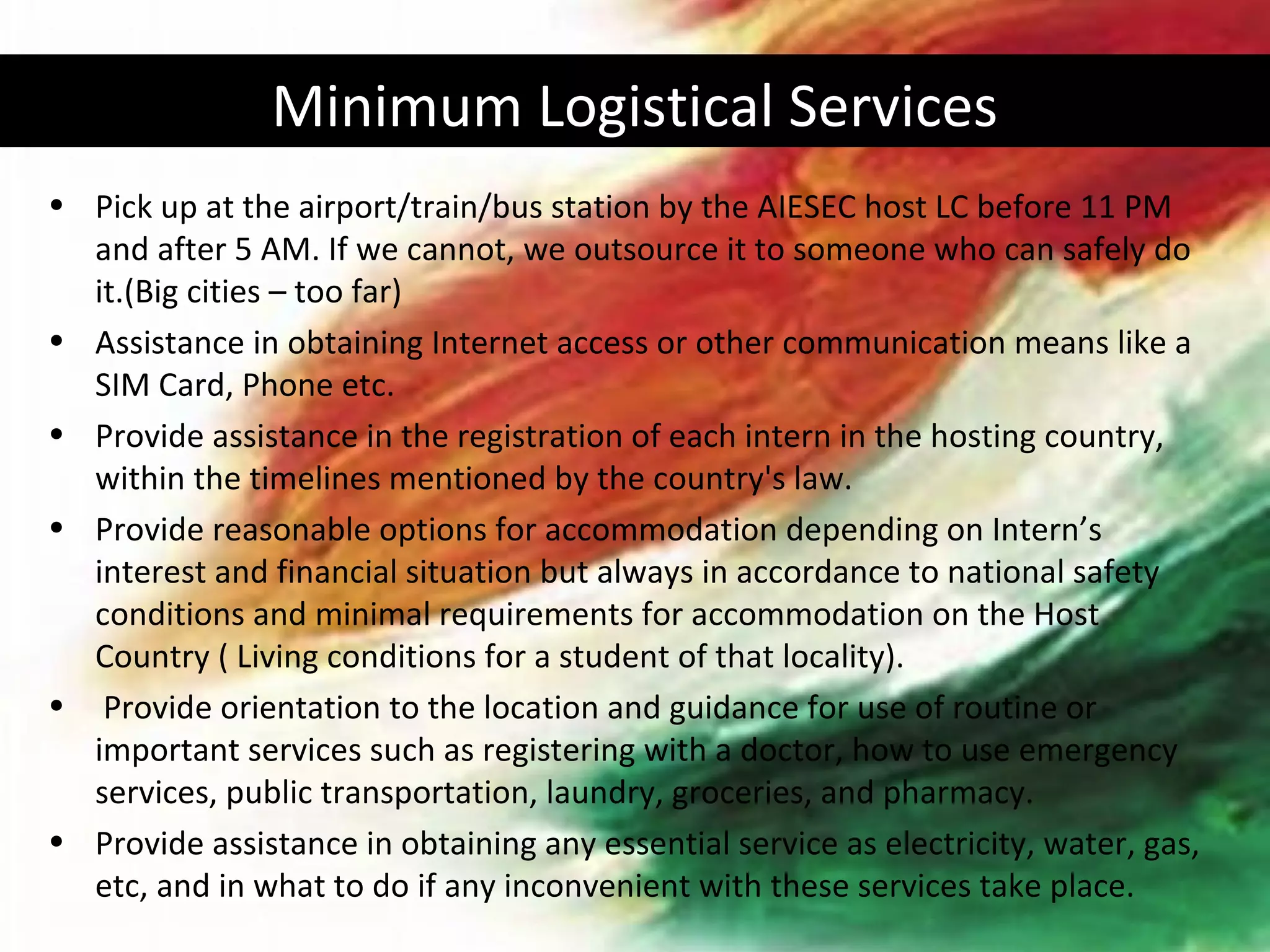 Minimum Logistical Services
• Pick up at the airport/train/bus station by the AIESEC host LC before 11 PM
  and after 5 AM. If we cannot, we outsource it to someone who can safely do
  it.(Big cities – too far)
• Assistance in obtaining Internet access or other communication means like a
  SIM Card, Phone etc.
• Provide assistance in the registration of each intern in the hosting country,
  within the timelines mentioned by the country's law.
• Provide reasonable options for accommodation depending on Intern’s
  interest and financial situation but always in accordance to national safety
  conditions and minimal requirements for accommodation on the Host
  Country ( Living conditions for a student of that locality).
• Provide orientation to the location and guidance for use of routine or
  important services such as registering with a doctor, how to use emergency
  services, public transportation, laundry, groceries, and pharmacy.
• Provide assistance in obtaining any essential service as electricity, water, gas,
  etc, and in what to do if any inconvenient with these services take place.
 