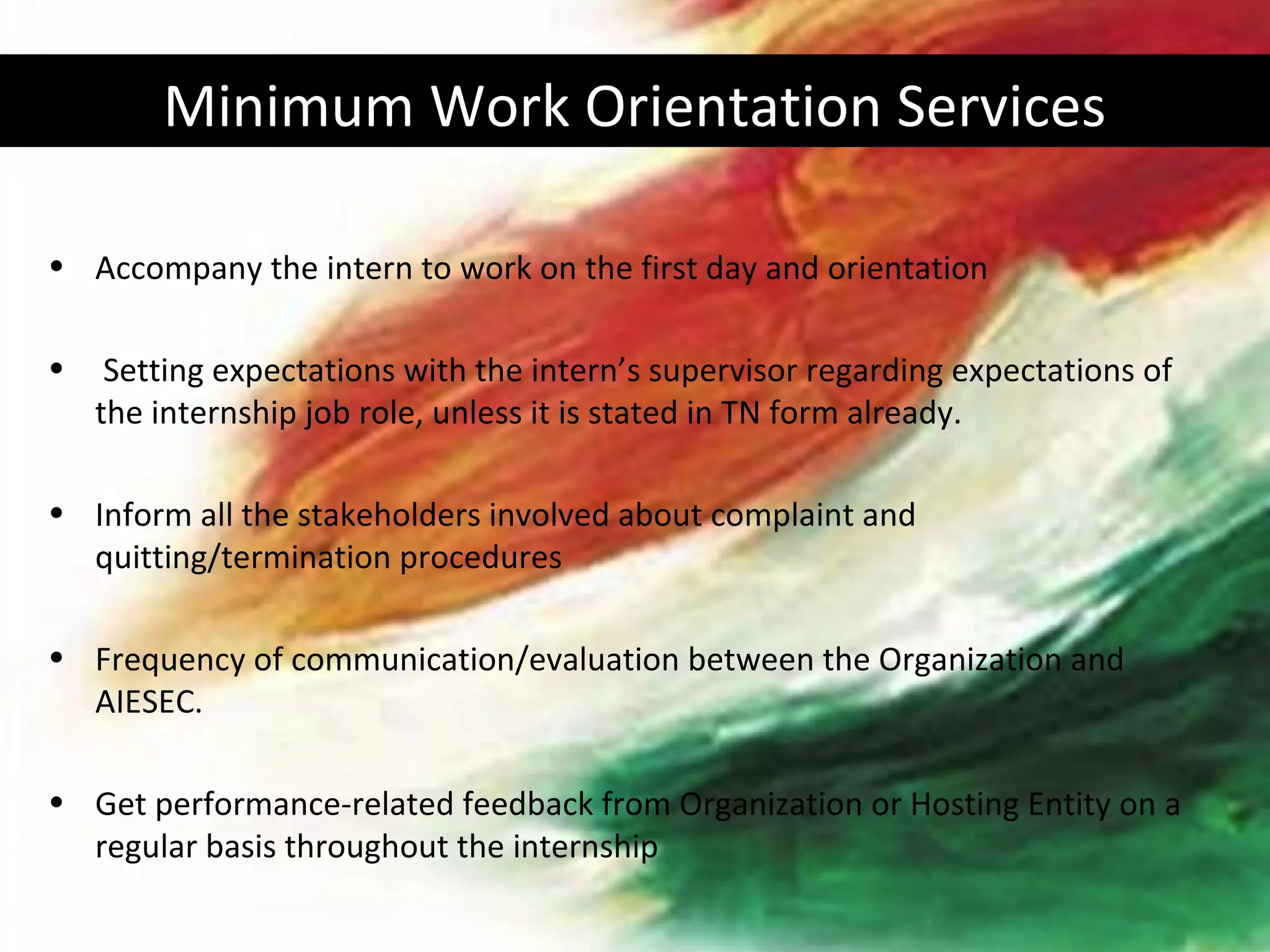Minimum Work Orientation Services

• Accompany the intern to work on the first day and orientation

•    Setting expectations with the intern’s supervisor regarding expectations of
    the internship job role, unless it is stated in TN form already.

• Inform all the stakeholders involved about complaint and
  quitting/termination procedures

• Frequency of communication/evaluation between the Organization and
  AIESEC.

• Get performance-related feedback from Organization or Hosting Entity on a
  regular basis throughout the internship
 