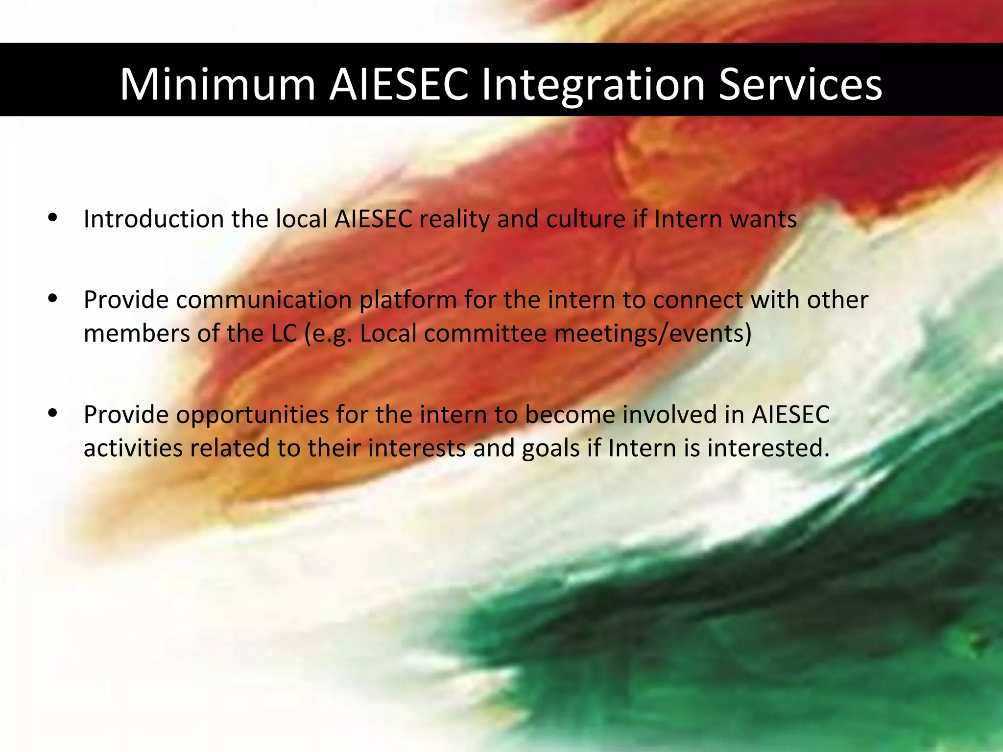 Minimum AIESEC Integration Services

• Introduction the local AIESEC reality and culture if Intern wants

• Provide communication platform for the intern to connect with other
  members of the LC (e.g. Local committee meetings/events)

• Provide opportunities for the intern to become involved in AIESEC
  activities related to their interests and goals if Intern is interested.
 