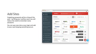 Add Sites
Forgetting passwords will be a thing of the
past – by filling your LastPass vault, you will
reduce the need to remember every
password.
You can save new sites as you login and add
to your vault-keeping everything secure.
 