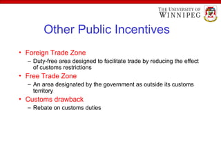 Other Public Incentives
• Foreign Trade Zone
– Duty-free area designed to facilitate trade by reducing the effect
of customs restrictions
• Free Trade Zone
– An area designated by the government as outside its customs
territory
• Customs drawback
– Rebate on customs duties
 