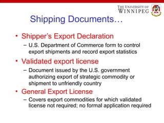 Shipping Documents…
• Shipper’s Export Declaration
– U.S. Department of Commerce form to control
export shipments and record export statistics
• Validated export license
– Document issued by the U.S. government
authorizing export of strategic commodity or
shipment to unfriendly country
• General Export License
– Covers export commodities for which validated
license not required; no formal application required
 