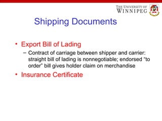 Shipping Documents
• Export Bill of Lading
– Contract of carriage between shipper and carrier:
straight bill of lading is nonnegotiable; endorsed “to
order” bill gives holder claim on merchandise
• Insurance Certificate
 