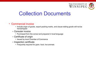 Collection Documents
• Commercial invoice
• Include origin of goods, export packing marks, and clause stating goods will not be
transshipped
– Consular invoice
• Purchased from the consul and prepared in local language
– Certificate of origin
• Issued by local Chamber of Commerce
– Inspection certificate
• Frequently required for grain, food, live animals
 
