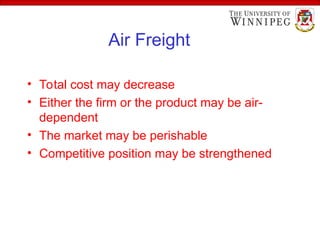 Air Freight
• Total cost may decrease
• Either the firm or the product may be air-
dependent
• The market may be perishable
• Competitive position may be strengthened
 