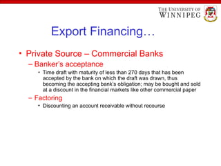 Export Financing…
• Private Source – Commercial Banks
– Banker’s acceptance
• Time draft with maturity of less than 270 days that has been
accepted by the bank on which the draft was drawn, thus
becoming the accepting bank’s obligation; may be bought and sold
at a discount in the financial markets like other commercial paper
– Factoring
• Discounting an account receivable without recourse
 