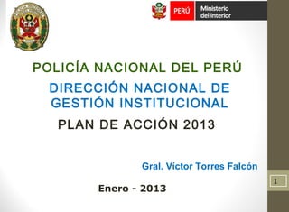 DIRECCIÓN NACIONAL DE
GESTIÓN INSTITUCIONAL
PLAN DE ACCIÓN 2013
Gral. Víctor Torres Falcón
Enero - 2013
POLICÍA NACIONAL DEL PERÚ
1
 