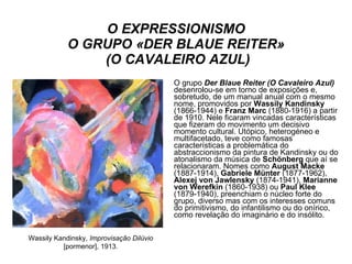 O EXPRESSIONISMO O GRUPO «DER BLAUE REITER»  (O CAVALEIRO AZUL) O grupo  Der Blaue Reiter   (O Cavaleiro Azul)  desenrolou-se em torno de exposições e, sobretudo, de um manual anual com o mesmo nome, promovidos por  Wassily Kandinsky  (1866-1944) e  Franz Marc  (1880-1916) a partir de 1910. Nele ficaram vincadas características que fizeram do movimento um decisivo momento cultural. Utópico, heterogéneo e multifacetado, teve como famosas características a problemática do abstraccionismo da pintura de Kandinsky ou do atonalismo da música de  Schönberg  que aí se relacionaram. Nomes como  August Macke  (1887-1914),  Gabriele Münter  (1877-1962),  Alexej von Jawlensky  (1874-1941),  Marianne von Werefkin  (1860-1938) ou  Paul Klee  (1879-1940), preenchiam o núcleo forte do grupo, diverso mas com os interesses comuns do primitivismo, do infantilismo ou do onírico, como revelação do imaginário e do insólito. Wassily Kandinsky,  Improvisação Dilúvio  [pormenor],   1913. 