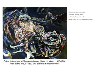 Oskar Kokoschka,  A Tempestade ou a Noiva do Vento , 1913-1914, óleo sobre tela, 81x220 cm, Basileia: Kunstmuseum. Sobre os Rochedos enegrecidos Está caída, ébria de Morte A Noiva do Vento apaixonada George Trakl (1887-1914), poema «A Noite» 