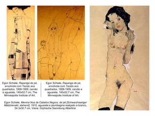Egon Schiele,  Menina Nua de Cabelos Negros, de pé [Schwarzhaariger Mädchenakt, stehend] , 1910, aguarela e plumbagina realçado a branco, 54,3x30,7 cm, Viena: Grphische Sammlung Albertina. Egon Schiele,  Rapariga de pé, envolvida com Tecido aos quadrados , 1908-1909, carvão e aguarela, 140x52,7 cm, The Minneapolis Institute of Art. Egon Schiele,  Rapariga de pé, envolvida com Tecido aos quadrados , 1908-1909, carvão e aguarela, 140x52,7 cm, The Minneapolis Institute of Art. 