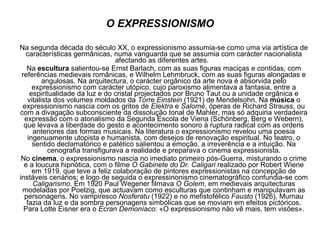 O EXPRESSIONISMO Na segunda década do século XX, o expressionismo assumia-se como uma via artística de características germânicas, numa vanguarda que se assumia com carácter nacionalista afectando as diferentes artes.  Na  escultura  salientou-se Ernst Barlach, com as suas figuras maciças e contidas, com referências medievais românicas, e Wilhelm Lehmbruck, com as suas figuras alongadas e angulosas. Na arquitectura, o carácter orgânico da arte nova é absorvida pelo expressionismo com carácter utópico, cujo paroxismo alimentava a fantasia, entre a espiritualidade da luz e do cristal projectados por Bruno Taut ou a unidade orgânica e vitalista dos volumes moldados da  Torre Einstein  (1921) de Mendelsohn. Na  música  o expressionismo nascia com os gritos de  Elektra  e  Salomé , óperas de Richard Strauss, ou com a divagação subconsciente da dissolução tonal de Mahler, mas só adquiria verdadeira expressão com o atonalismo da Segunda Escola de Viena (Schönberg, Berg e Webern), que levava a liberdade do gesto e acontecimento sonoro à ruptura radical com as ordens anteriores das formas musicais. Na literatura o expressionismo revelou uma poesia ingenuamente utopista e humanista, com desejos de renovação espiritual. No teatro, o sentido declamatórico e patético salientou a emoção, a irreverência e a intuição. Na cenografia transfigurava a realidade e preparava o cinema expressionista. No  cinema , o expressionismo nascia no imediato primeiro pós-Guerra, misturando o crime e a loucura hipnótica, com o filme  O Gabinete do Dr. Caligari  realizado por Robert Wiene em 1919, que teve a feliz colaboração de pintores expressionistas na concepção de instáveis cenários; e logo de seguida o expressinonismo cinematográfico confundia-se com  Caligarismo . Em 1920 Paul Wegener filmava  O Golem , em medievais arquitecturas modeladas por Poelzig, que actuavam como esculturas que continham e manipulavam as personagens. No vampiresco  Nosferatu  (1922) e no mefistofélico  Fausto  (1926), Murnau fazia da luz e da sombra personagens simbólicas que se moviam em efeitos pictóricos. Para Lotte Eisner era o  Ecran Demoníaco : «O expressionismo não vê mais, tem visões». 