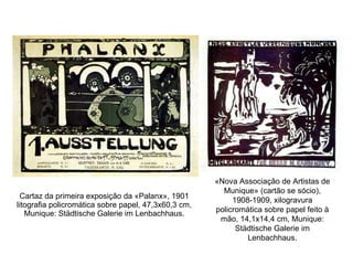 Cartaz da primeira exposição da «Palanx», 1901 litografia policromática sobre papel, 47,3x60,3 cm, Munique: Städtische Galerie im Lenbachhaus. «Nova Associação de Artistas de Munique» (cartão se sócio), 1908-1909, xilogravura policromática sobre papel feito à mão, 14,1x14,4 cm, Munique: Städtische Galerie im Lenbachhaus. 