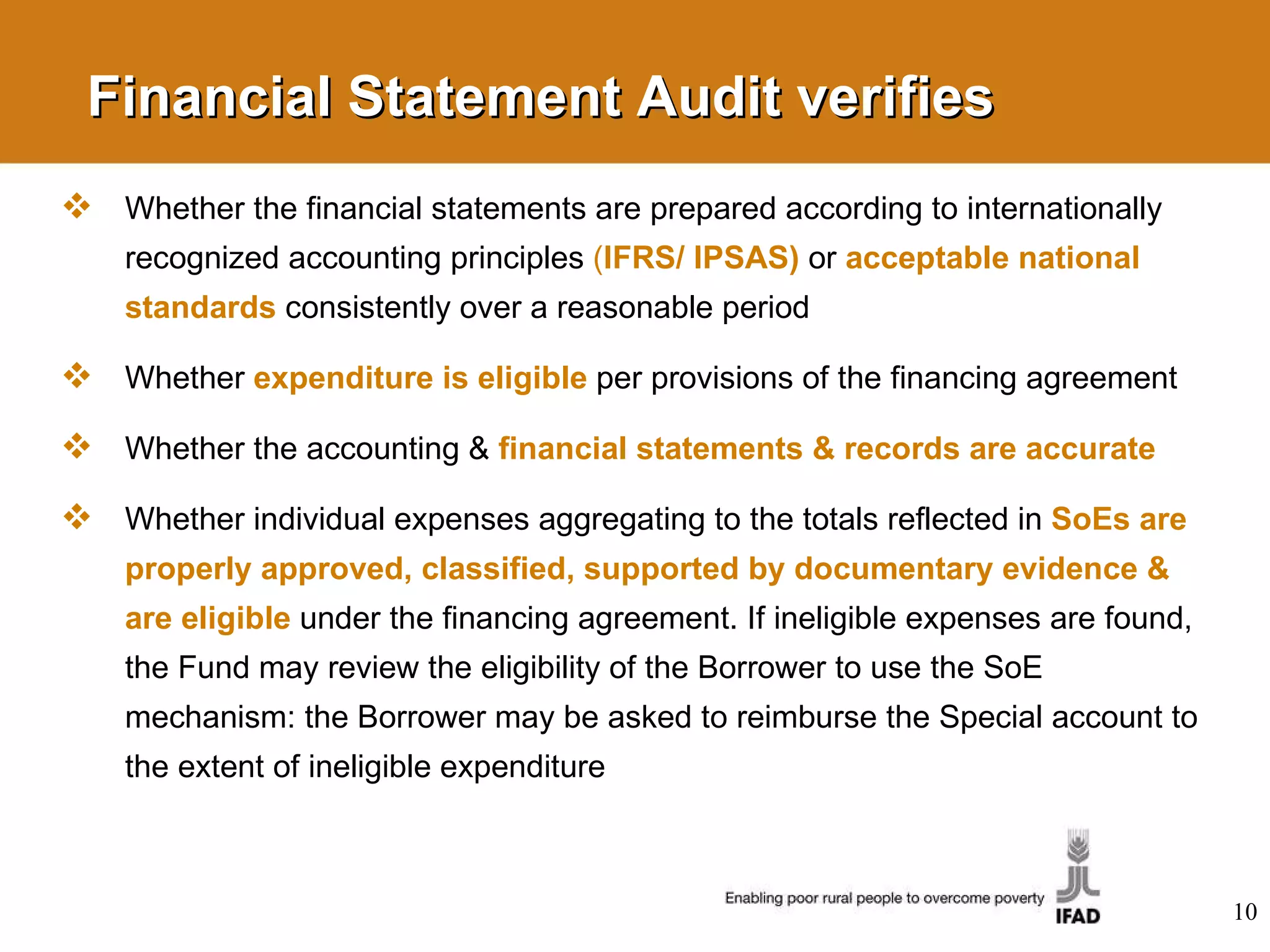 Financial Statement Audit verifies Whether the financial statements are prepared according to internationally recognized accounting principles  ( IFRS/ IPSAS)   or  acceptable national standards   consistently over a reasonable period Whether  expenditure is eligible   per provisions of the financing agreement Whether the accounting &  financial statements & records are accurate Whether individual expenses aggregating to the totals reflected in  SoEs are properly approved, classified, supported by documentary evidence & are eligible   under the financing agreement. If ineligible expenses are found, the Fund may review the eligibility of the Borrower to use the SoE mechanism: the Borrower may be asked to reimburse the Special account to the extent of ineligible expenditure 