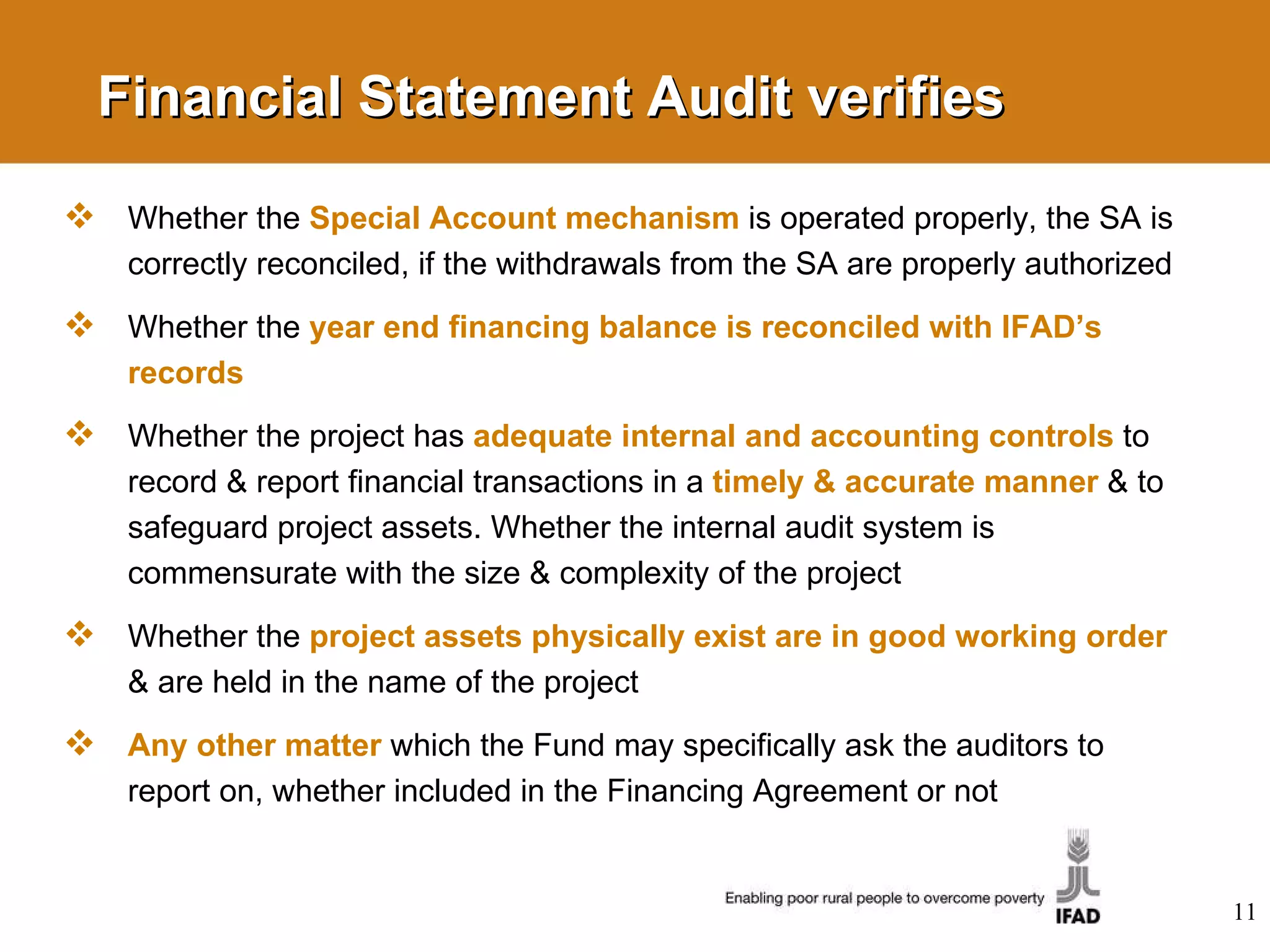 Financial Statement Audit verifies Whether the  Special Account mechanism   is operated properly, the SA is correctly reconciled, if the withdrawals from the SA are properly authorized  Whether the  year end financing balance is reconciled with IFAD’s records Whether the project has  adequate internal and accounting controls  to record & report financial transactions in a   timely & accurate manner   &  to safeguard project assets. Whether the internal audit system is commensurate with the size & complexity of the project Whether the  project assets physically exist are in good working order   & are held in the name of the project Any other matter   which the Fund may specifically ask the auditors to report on, whether included in the Financing Agreement or not 