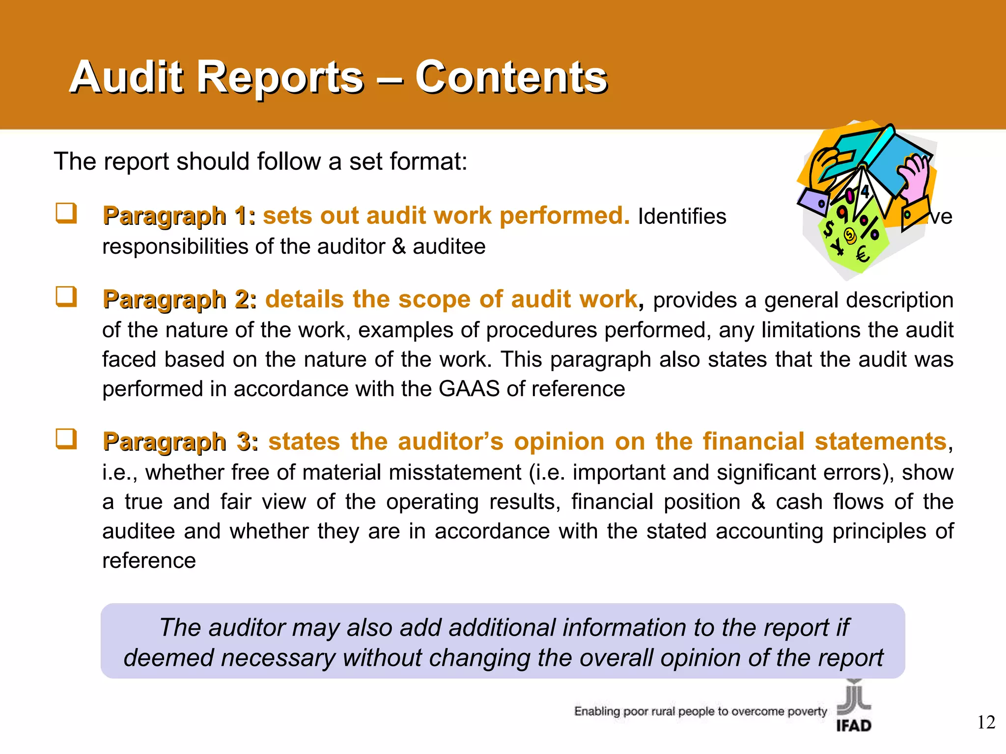 Audit Reports – Contents  The report should follow a set format: Paragraph 1:  sets out audit work performed.   Identifies  respective responsibilities of the auditor   & auditee Paragraph 2:  details the scope of audit work ,   provides a general description of the nature of the work, examples of procedures performed, any limitations the audit faced based on the nature of the work. This paragraph also states that the audit was performed in accordance with the GAAS of reference Paragraph 3:  states the auditor’s opinion on the financial statements ,   i.e., whether free of material misstatement (i.e. important and significant errors), show a true and fair view of the operating results, financial position & cash flows of the auditee and whether they are in accordance with the stated accounting principles of reference The auditor may also add additional information to the report if deemed necessary without changing the overall opinion of the report 