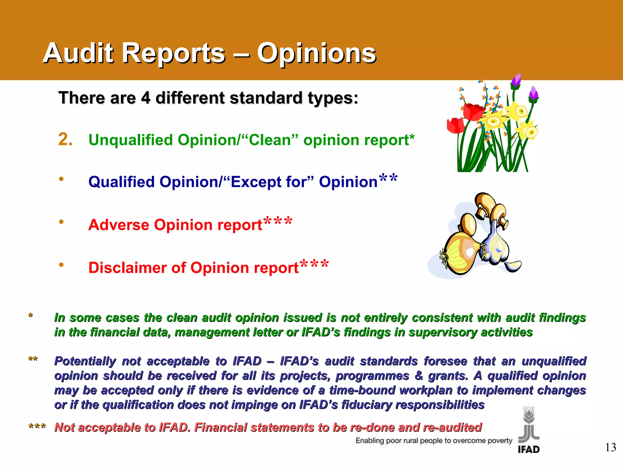 Audit Reports – Opinions There are 4 different standard types: Unqualified Opinion/“Clean” opinion report* Qualified Opinion/“Except for” Opinion ** Adverse Opinion report *** Disclaimer of Opinion report *** * In some cases the clean audit opinion issued is not entirely consistent with audit findings in the financial data, management letter or IFAD’s findings in supervisory activities ** Potentially not acceptable to IFAD – IFAD’s audit standards foresee that an unqualified opinion should be received for all its projects, programmes & grants. A qualified opinion may be accepted only if there is evidence of a time-bound workplan to implement changes or if the qualification does not impinge on IFAD’s fiduciary responsibilities ***   Not acceptable to IFAD. Financial statements to be re-done and re-audited 