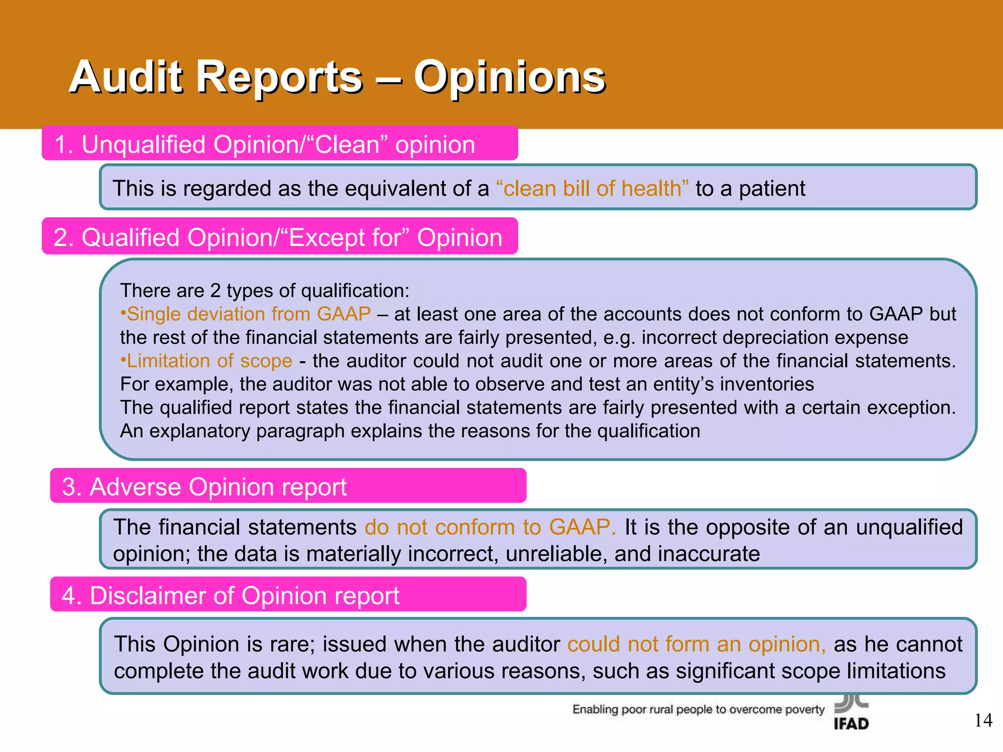 1. Unqualified Opinion/“Clean” opinion This is regarded as the equivalent of a  “clean bill of health”  to a patient 2. Qualified Opinion/“Except for” Opinion There are 2 types of qualification: Single deviation from GAAP   – at least one area of the accounts does not conform to GAAP but the rest of the financial statements are fairly presented, e.g. incorrect depreciation expense  Limitation of scope   - the auditor could not audit one or more areas of the financial statements. For example, the auditor was not able to observe and test an entity’s inventories The qualified report states the financial statements are fairly presented with a certain exception. An explanatory paragraph explains the reasons for the qualification 3. Adverse Opinion report The financial statements  do not conform to GAAP.  It is the opposite of an unqualified opinion; the data is materially incorrect, unreliable, and inaccurate 4. Disclaimer of Opinion report This Opinion is rare; issued when the auditor  could not form an opinion,  as he cannot complete the audit work due to various reasons, such as significant scope limitations Audit Reports – Opinions 