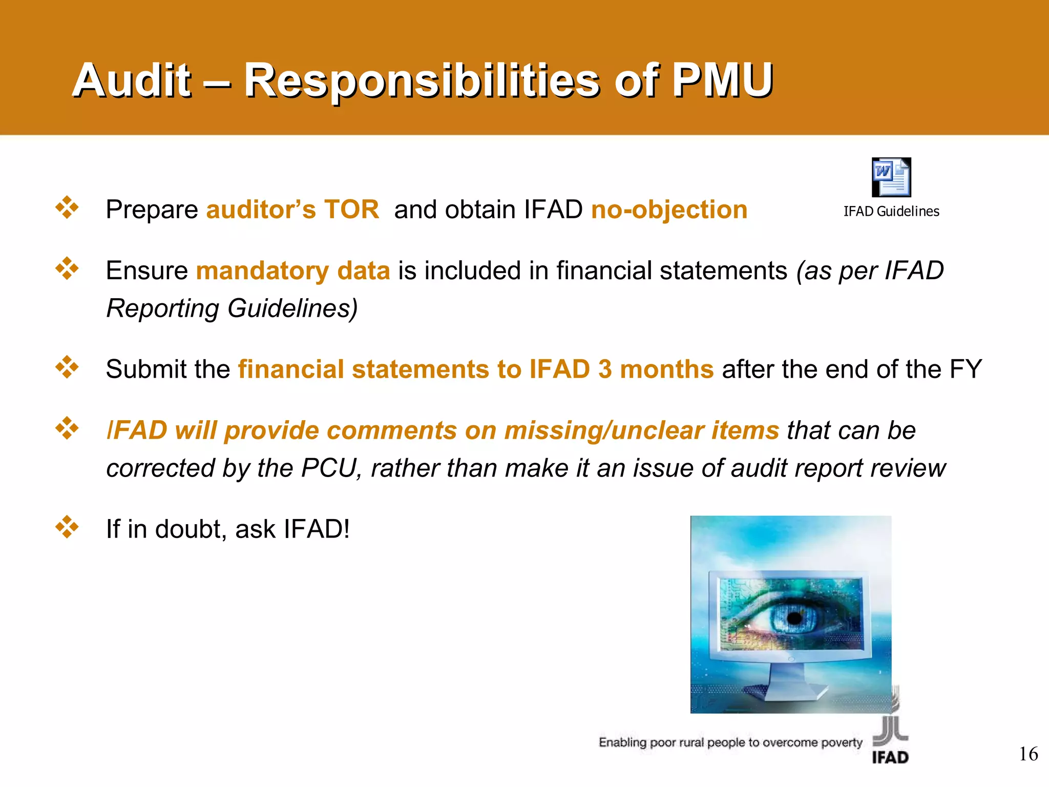Audit – Responsibilities of PMU Prepare  auditor’s TOR   and obtain IFAD  no-objection Ensure  mandatory data   is  included in financial statements  (as per IFAD Reporting Guidelines)  Submit the  financial statements to IFAD 3 months   after the end of the FY  I FAD will provide comments on missing/unclear items   that can be corrected by the PCU, rather than make it an issue of audit report review If in doubt, ask IFAD! 