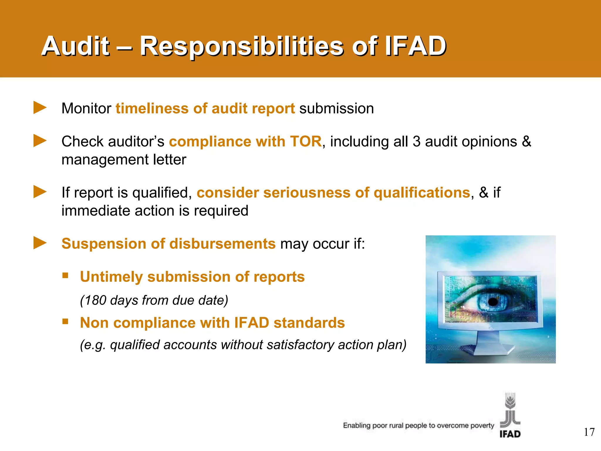 Audit – Responsibilities of IFAD Monitor  timeliness of audit report  submission  Check auditor’s  compliance with TOR , including all 3 audit opinions & management letter If report is qualified,  consider seriousness of qualifications , & if immediate action is required Suspension of disbursements   may occur if:  Untimely submission of reports   (180 days from due date)   Non compliance with IFAD standards   (e.g. qualified accounts without satisfactory action plan) 