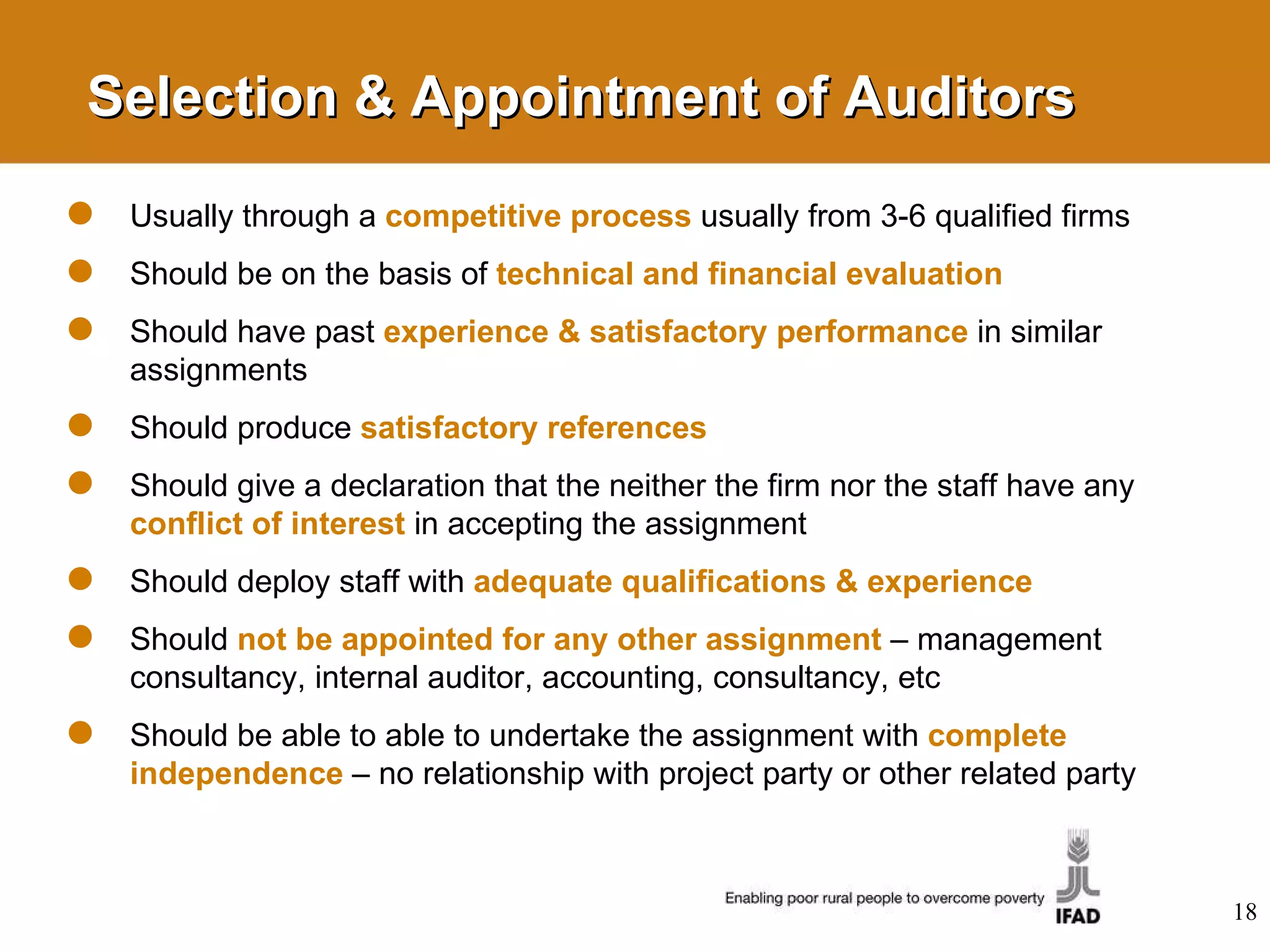 Selection & Appointment of Auditors Usually through a  competitive process   usually from 3-6 qualified firms Should be on the basis of  technical and financial   evaluation Should have past  experience & satisfactory performance   in similar assignments Should produce  satisfactory references Should give a declaration that the neither the firm nor the staff have any  conflict of interest   in accepting the assignment Should deploy staff with  adequate qualifications & experience   Should  not be appointed for any other assignment   –   management consultancy, internal auditor, accounting, consultancy, etc Should be able to able to undertake the assignment with  complete independence   – no relationship with project party or other related party 