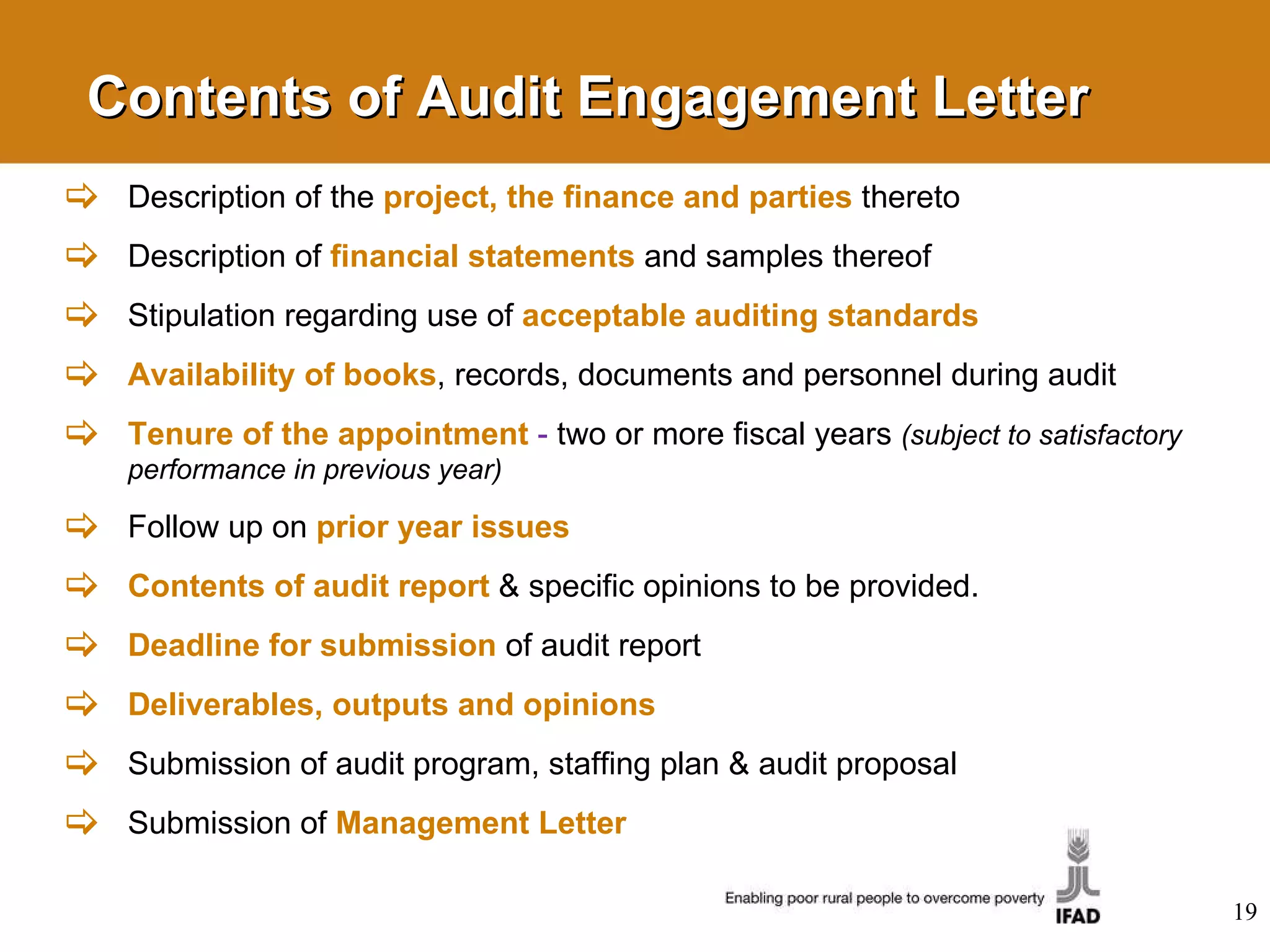Contents of Audit Engagement Letter Description of the  project, the finance and parties   thereto Description of  financial statements   and samples thereof Stipulation regarding use of  acceptable auditing standards Availability of books , records, documents and personnel during audit Tenure of the appointment   -  two or more fiscal years  (subject to satisfactory performance in previous year) Follow up on  prior year issues Contents of audit report   & specific opinions to be provided. Deadline for submission   of audit report Deliverables, outputs and opinions Submission of audit program, staffing plan & audit  proposal Submission of  Management Letter 