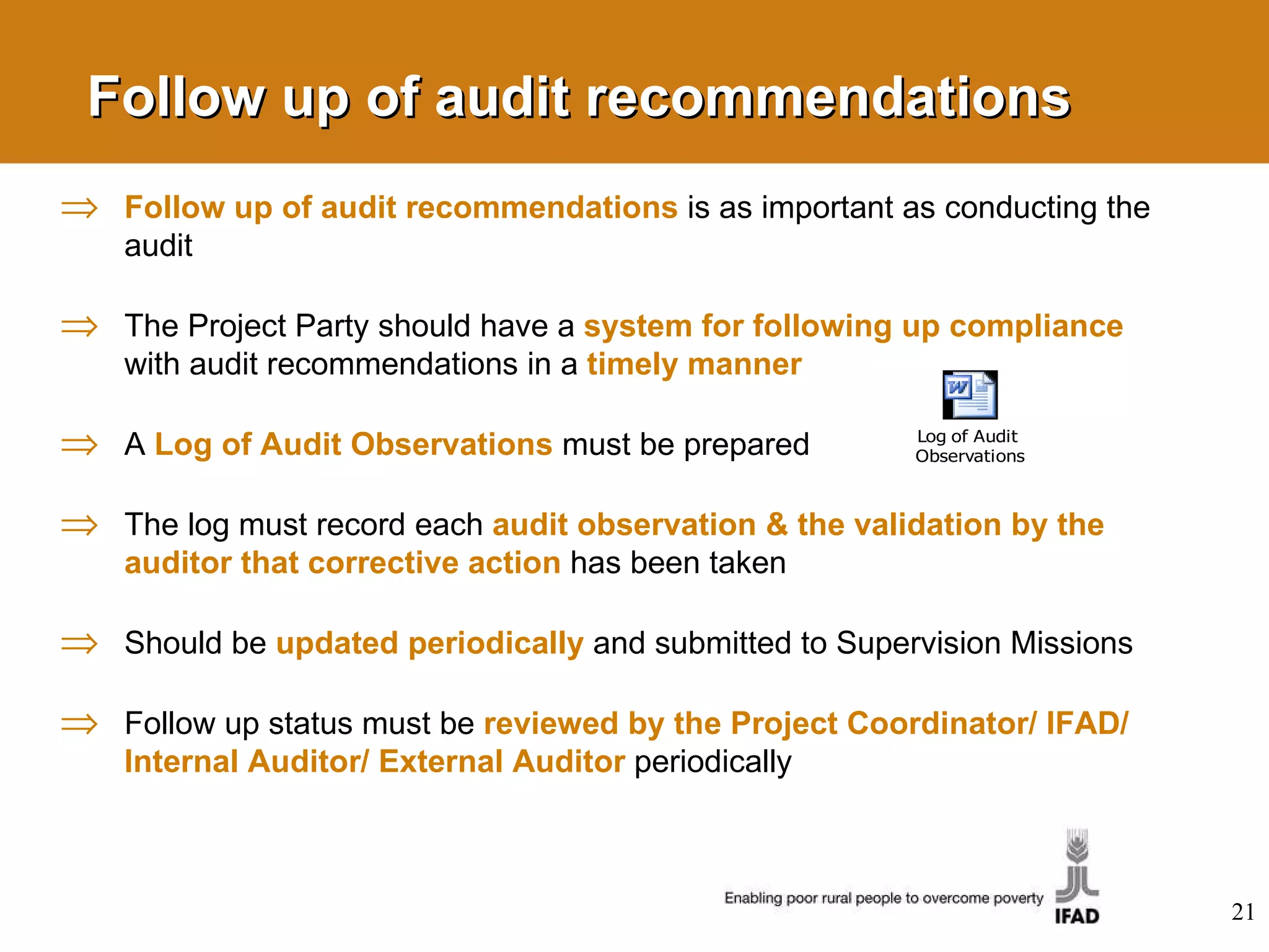 Follow up of audit recommendations Follow up of audit recommendations  is as important as conducting the audit The Project Party should have a  system for following up compliance   with audit recommendations in a   timely manner A  Log of Audit Observations  must be prepared The log must record each  audit observation & the validation by the auditor that corrective action   has been taken Should be  updated periodically   and submitted to Supervision Missions Follow up status must be  reviewed by the Project Coordinator/ IFAD/ Internal Auditor/ External Auditor   periodically 
