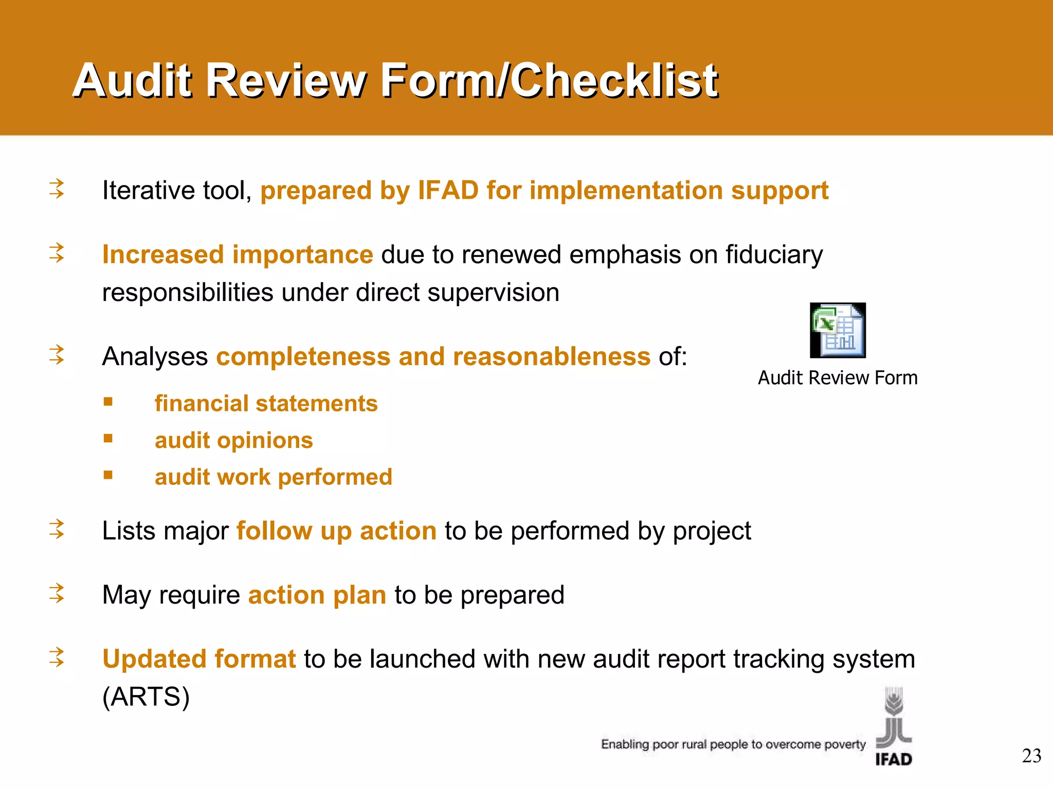 Audit Review Form/Checklist Iterative tool,  prepared by IFAD for implementation support Increased importance   due to renewed emphasis on fiduciary responsibilities under direct supervision Analyses  completeness and reasonableness   of: financial statements audit opinions audit work performed Lists major  follow up action   to be performed by project May require  action plan   to be prepared Updated format   to be launched with new audit report tracking system (ARTS) 