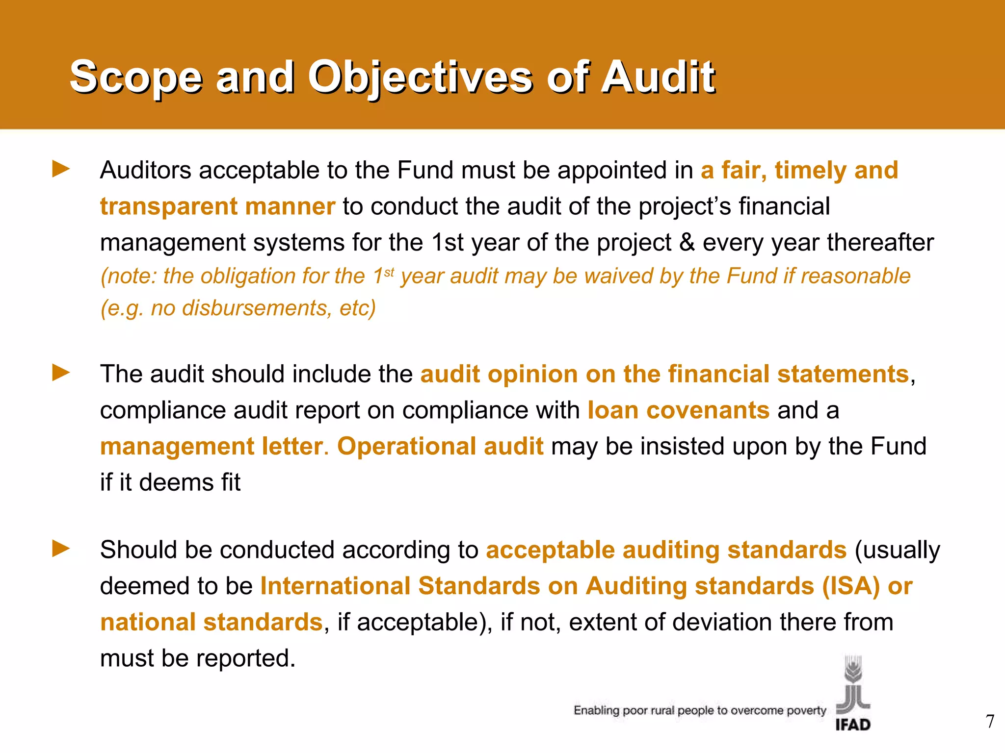 Scope and Objectives of Audit Auditors acceptable to the Fund must be appointed in  a fair, timely and transparent manner   to conduct the audit of the project’s financial management systems for the 1st year of the project & every year thereafter  (note: the obligation for the 1 st  year audit may be waived by the Fund if reasonable (e.g. no disbursements, etc) The audit should include the  audit opinion on the financial statements , compliance audit report on compliance with  loan covenants   and a  management letter .  Operational audit   may be insisted upon by the Fund if it deems fit Should be conducted according to  acceptable auditing standards  (usually deemed to be  International Standards on Auditing standards (ISA) or national standards , if acceptable),  if not, extent of deviation there from must be reported. 