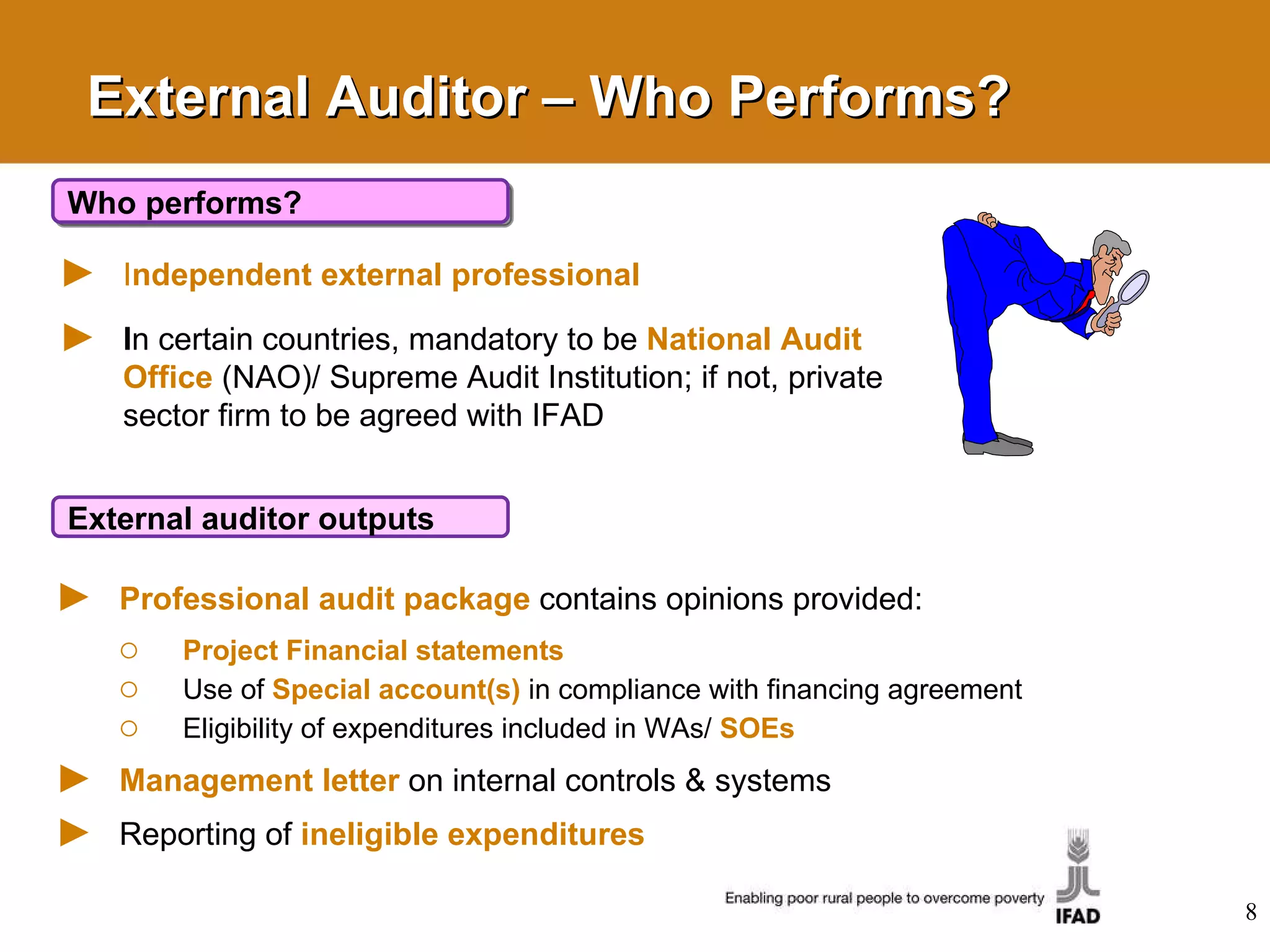 External Auditor – Who Performs? I ndependent external professional   I n certain countries, mandatory to be  National Audit   Office   (NAO)/ Supreme Audit Institution; if not, private sector firm to be agreed with IFAD Who performs? Professional audit package   contains opinions provided:  Project Financial statements Use of   Special account(s)   in compliance with financing agreement Eligibility of expenditures included in WAs/  SOEs Management letter   on internal controls & systems Reporting of  ineligible expenditures External auditor outputs 