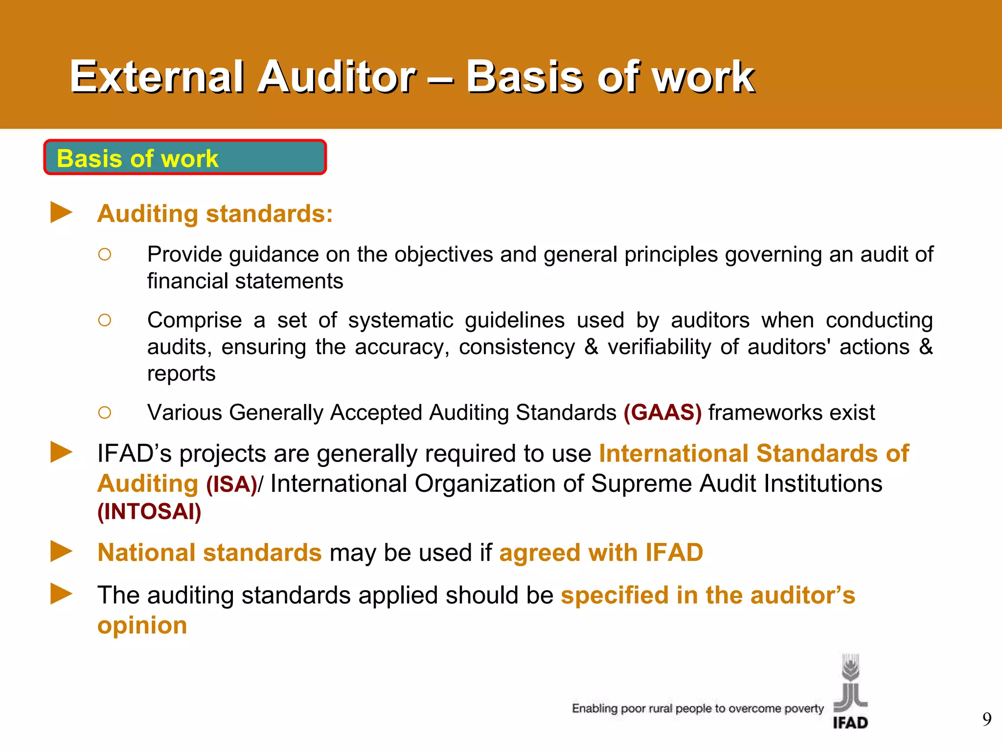 External Auditor – Basis of work Basis of work Auditing standards: Provide guidance on the objectives and general principles governing an audit of financial statements Comprise a set of systematic guidelines used by auditors when conducting audits, ensuring the accuracy, consistency & verifiability of auditors' actions & reports  Various Generally Accepted Auditing Standards  (GAAS)  frameworks exist IFAD’s projects are generally required to use  International Standards of Auditing   (ISA) /  International Organization of Supreme Audit Institutions  (INTOSAI) National standards   may be used if   agreed with IFAD The auditing standards applied should be  specified in the auditor’s opinion 