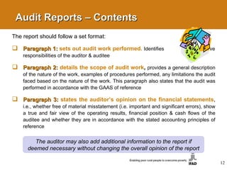 Audit Reports – Contents  The report should follow a set format: Paragraph 1:  sets out audit work performed.   Identifies  respective responsibilities of the auditor   & auditee Paragraph 2:  details the scope of audit work ,   provides a general description of the nature of the work, examples of procedures performed, any limitations the audit faced based on the nature of the work. This paragraph also states that the audit was performed in accordance with the GAAS of reference Paragraph 3:  states the auditor’s opinion on the financial statements ,   i.e., whether free of material misstatement (i.e. important and significant errors), show a true and fair view of the operating results, financial position & cash flows of the auditee and whether they are in accordance with the stated accounting principles of reference The auditor may also add additional information to the report if deemed necessary without changing the overall opinion of the report 