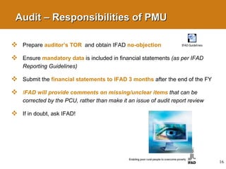 Audit – Responsibilities of PMU Prepare  auditor’s TOR   and obtain IFAD  no-objection Ensure  mandatory data   is  included in financial statements  (as per IFAD Reporting Guidelines)  Submit the  financial statements to IFAD 3 months   after the end of the FY  I FAD will provide comments on missing/unclear items   that can be corrected by the PCU, rather than make it an issue of audit report review If in doubt, ask IFAD! 