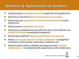 Selection & Appointment of Auditors Usually through a  competitive process   usually from 3-6 qualified firms Should be on the basis of  technical and financial   evaluation Should have past  experience & satisfactory performance   in similar assignments Should produce  satisfactory references Should give a declaration that the neither the firm nor the staff have any  conflict of interest   in accepting the assignment Should deploy staff with  adequate qualifications & experience   Should  not be appointed for any other assignment   –   management consultancy, internal auditor, accounting, consultancy, etc Should be able to able to undertake the assignment with  complete independence   – no relationship with project party or other related party 