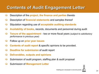 Contents of Audit Engagement Letter Description of the  project, the finance and parties   thereto Description of  financial statements   and samples thereof Stipulation regarding use of  acceptable auditing standards Availability of books , records, documents and personnel during audit Tenure of the appointment   -  two or more fiscal years  (subject to satisfactory performance in previous year) Follow up on  prior year issues Contents of audit report   & specific opinions to be provided. Deadline for submission   of audit report Deliverables, outputs and opinions Submission of audit program, staffing plan & audit  proposal Submission of  Management Letter 
