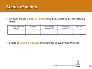 Status of audits For each project, a  status of audits   must be prepared as per the following format Should be  updated regularly   and submitted to Supervision Missions Audit Report for the Period Due Date Submitted by Auditors on Submitted by IFAD on Remarks 