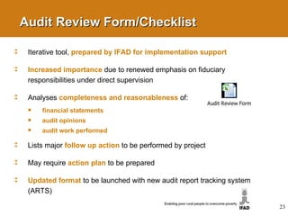 Audit Review Form/Checklist Iterative tool,  prepared by IFAD for implementation support Increased importance   due to renewed emphasis on fiduciary responsibilities under direct supervision Analyses  completeness and reasonableness   of: financial statements audit opinions audit work performed Lists major  follow up action   to be performed by project May require  action plan   to be prepared Updated format   to be launched with new audit report tracking system (ARTS) 