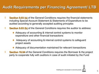 Section 9.03 (a)   of the General Conditions requires the financial statements including Special Account Statement & Statements of Expenditure to be audited according to generally accepted auditing principles Section 9.03 (b)   of the General Conditions requires the auditor to address: Adequacy of accounting & internal control systems to monitor expenditure and other financial transactions Adequacy of accounting & internal control systems to safeguard project assets Adequacy of documentation maintained for relevant transactions  Section 10.04   of the General Conditions requires the Borrower & the project party to cooperate fully with auditors in case of audit initiated by the Fund Audit Requirements per Financing Agreement/ LTB 