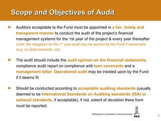 Scope and Objectives of Audit Auditors acceptable to the Fund must be appointed in  a fair, timely and transparent manner   to conduct the audit of the project’s financial management systems for the 1st year of the project & every year thereafter  (note: the obligation for the 1 st  year audit may be waived by the Fund if reasonable (e.g. no disbursements, etc) The audit should include the  audit opinion on the financial statements , compliance audit report on compliance with  loan covenants   and a  management letter .  Operational audit   may be insisted upon by the Fund if it deems fit Should be conducted according to  acceptable auditing standards  (usually deemed to be  International Standards on Auditing standards (ISA) or national standards , if acceptable),  if not, extent of deviation there from must be reported. 