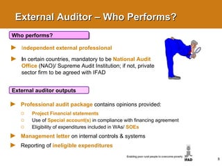 External Auditor – Who Performs? I ndependent external professional   I n certain countries, mandatory to be  National Audit   Office   (NAO)/ Supreme Audit Institution; if not, private sector firm to be agreed with IFAD Who performs? Professional audit package   contains opinions provided:  Project Financial statements Use of   Special account(s)   in compliance with financing agreement Eligibility of expenditures included in WAs/  SOEs Management letter   on internal controls & systems Reporting of  ineligible expenditures External auditor outputs 