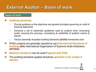 External Auditor – Basis of work Basis of work Auditing standards: Provide guidance on the objectives and general principles governing an audit of financial statements Comprise a set of systematic guidelines used by auditors when conducting audits, ensuring the accuracy, consistency & verifiability of auditors' actions & reports  Various Generally Accepted Auditing Standards  (GAAS)  frameworks exist IFAD’s projects are generally required to use  International Standards of Auditing   (ISA) /  International Organization of Supreme Audit Institutions  (INTOSAI) National standards   may be used if   agreed with IFAD The auditing standards applied should be  specified in the auditor’s opinion 