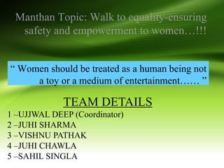 Manthan Topic: Walk to equality-ensuring
safety and empowerment to women…!!!
“ Women should be treated as a human being not
a toy or a medium of entertainment…… ”
TEAM DETAILS
1 –UJJWAL DEEP (Coordinator)
2 –JUHI SHARMA
3 –VISHNU PATHAK
4 –JUHI CHAWLA
5 –SAHIL SINGLA
 